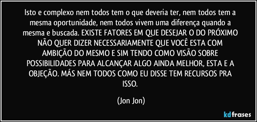 Isto e complexo nem todos tem o que deveria ter, nem todos tem a mesma oportunidade, nem todos vivem uma diferença quando a mesma e buscada. EXISTE FATORES EM QUE DESEJAR O DO PRÓXIMO NÃO QUER DIZER NECESSARIAMENTE QUE VOCÊ ESTA COM AMBIÇÃO DO MESMO E SIM TENDO COMO VISÃO SOBRE POSSIBILIDADES PARA ALCANÇAR ALGO AINDA MELHOR, ESTA E A OBJEÇÃO. MÁS NEM TODOS COMO EU DISSE TEM RECURSOS PRA ISSO. (Jon Jon)