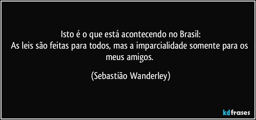 Isto é o que está acontecendo no Brasil:
As leis são feitas para todos, mas a imparcialidade somente para os meus amigos. (Sebastião Wanderley)