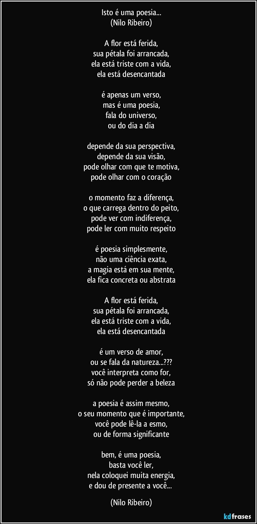 Isto é uma poesia...
(Nilo Ribeiro)
 
A flor está ferida,
sua pétala foi arrancada,
ela está triste com a vida,
ela está desencantada
 
é apenas um verso,
mas é uma poesia,
fala do universo,
ou do dia a dia
 
depende da sua perspectiva,
depende da sua visão,
pode olhar com que te motiva,
pode olhar com o coração
 
o momento faz a diferença,
o que carrega dentro do peito,
pode ver com indiferença,
pode ler com muito respeito
 
é poesia simplesmente,
não uma ciência exata,
a magia está em sua mente,
ela fica concreta ou abstrata
 
A flor está ferida,
sua pétala foi arrancada,
ela está triste com a vida,
ela está desencantada
 
é um verso de amor,
ou se fala da natureza...???
você interpreta como for,
só não pode perder a beleza
 
a poesia é assim mesmo,
o seu momento que é importante,
você pode lê-la a esmo,
ou de forma significante
 
bem, é uma poesia,
basta você ler,
nela coloquei muita energia,
e dou de presente a você... (Nilo Ribeiro)