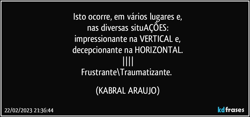 Isto ocorre, em vários lugares e,
nas diversas situAÇÕES:
impressionante na VERTICAL e,
decepcionante na HORIZONTAL.
||||
Frustrante\Traumatizante. (KABRAL ARAUJO)