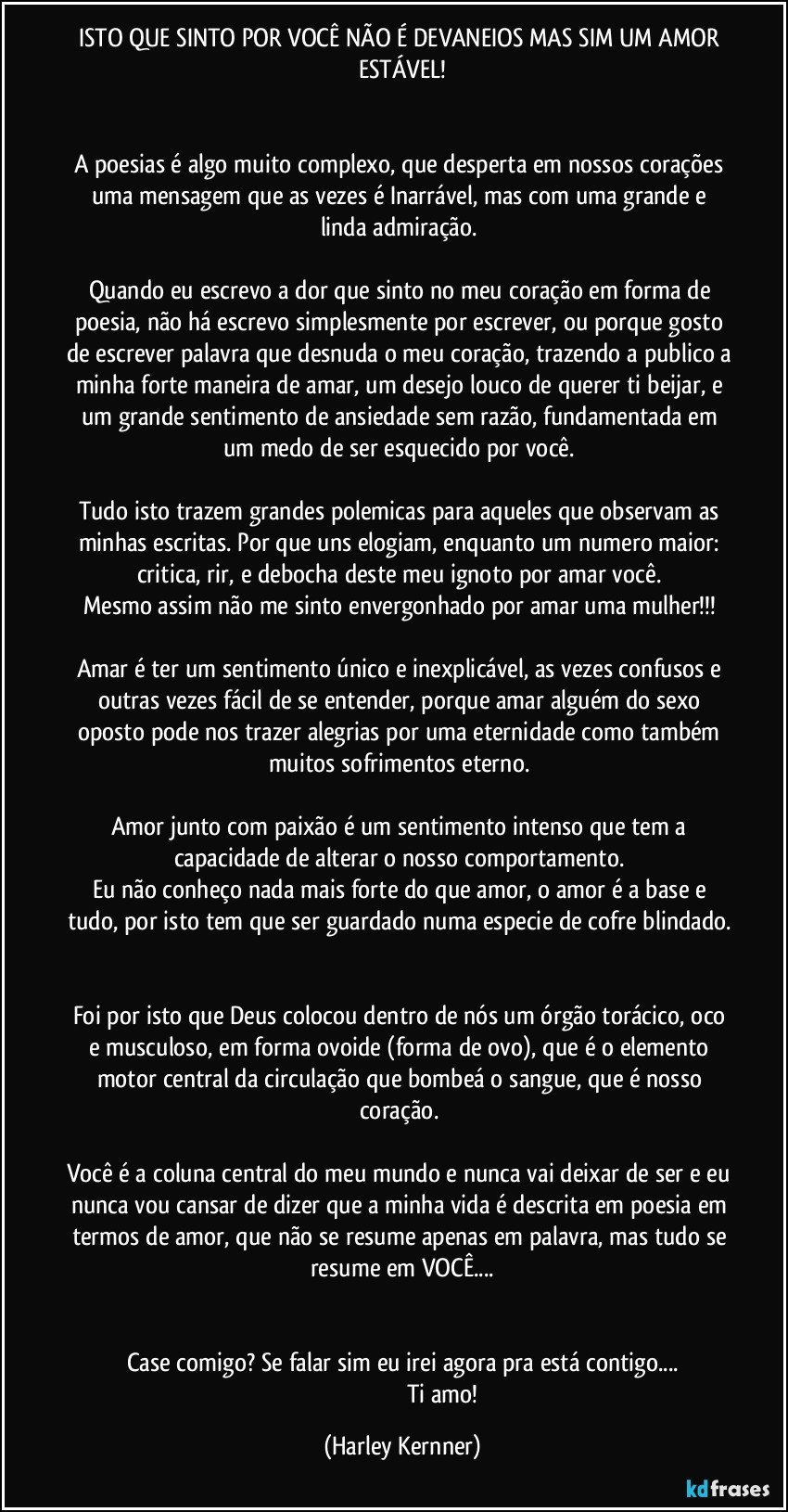 ISTO QUE SINTO POR VOCÊ NÃO É DEVANEIOS MAS SIM UM AMOR ESTÁVEL!


A poesias é algo muito complexo, que desperta em nossos corações uma mensagem que as vezes é Inarrável, mas com uma grande e linda admiração. 

Quando eu escrevo a dor que sinto no meu coração em forma de poesia, não há escrevo simplesmente por escrever, ou porque gosto de escrever palavra que desnuda o meu coração, trazendo a publico a minha forte maneira de amar, um desejo louco de querer ti beijar, e um grande sentimento de ansiedade sem razão, fundamentada em um medo de ser esquecido por você. 

Tudo isto trazem grandes polemicas para aqueles que observam as minhas escritas. Por que uns elogiam, enquanto um numero maior: critica, rir, e debocha deste meu ignoto por amar você. 
Mesmo assim não me sinto envergonhado por amar uma mulher!!! 

Amar é ter um sentimento único e inexplicável, as vezes confusos e outras vezes fácil de se entender, porque amar alguém do sexo oposto pode nos trazer alegrias por uma eternidade como também muitos sofrimentos eterno. 

Amor junto com paixão é um sentimento intenso que tem a capacidade de alterar o nosso comportamento. 
Eu não conheço nada mais forte do que amor, o amor é a base e tudo, por isto tem que ser guardado numa especie de cofre blindado. 

Foi por isto que Deus colocou dentro de nós um órgão torácico, oco e musculoso, em forma ovoide (forma de ovo), que é o elemento motor central da circulação que bombeá o sangue, que é nosso coração. 

Você é a coluna central do meu mundo e nunca vai deixar de ser e eu nunca vou cansar de dizer que a minha vida é descrita em poesia em termos de amor, que não se resume apenas em palavra, mas tudo se resume em VOCÊ...


Case comigo? Se falar sim eu irei agora pra está contigo...
                                                      Ti amo! (Harley Kernner)