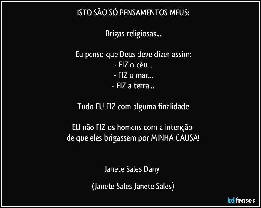 ISTO SÃO SÓ PENSAMENTOS MEUS:

Brigas religiosas...

Eu penso que Deus deve dizer assim:
- FIZ o céu...
- FIZ o mar...
- FIZ a terra...

Tudo EU FIZ com alguma finalidade

EU não FIZ os homens com a intenção 
de que eles brigassem por MINHA CAUSA!


Janete Sales Dany (Janete Sales Janete Sales)