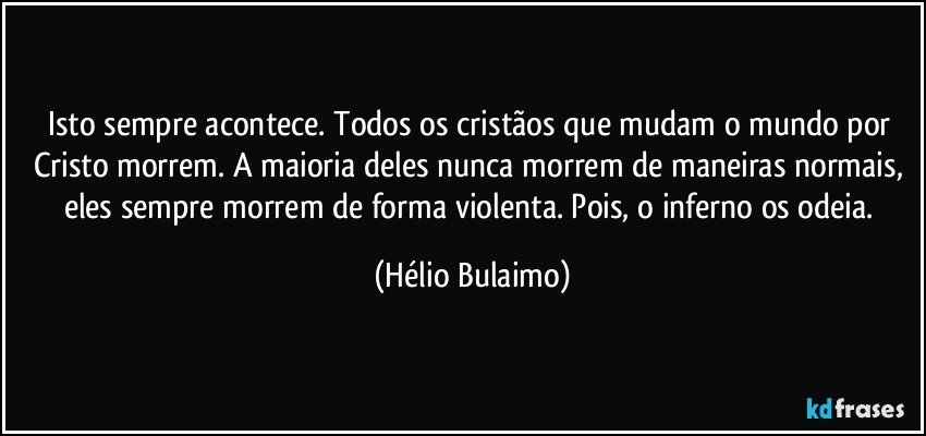 Isto sempre acontece. Todos os cristãos que mudam o mundo por Cristo morrem. A maioria deles nunca morrem de maneiras normais, eles sempre morrem de forma violenta. Pois, o inferno os odeia. (Hélio Bulaimo)