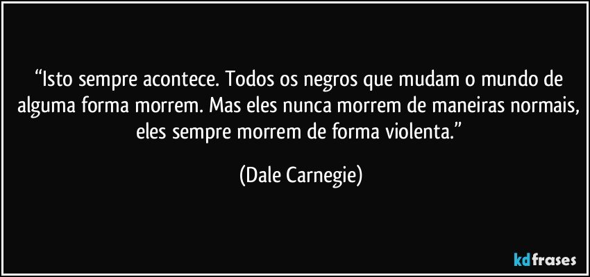 “Isto sempre acontece. Todos os negros que mudam o mundo de alguma forma morrem. Mas eles nunca morrem de maneiras normais, eles sempre morrem de forma violenta.” (Dale Carnegie)