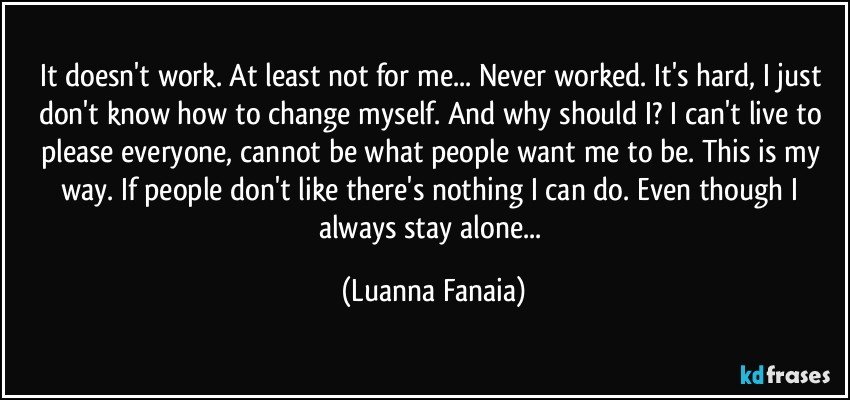It doesn't work. At least not for me... Never worked. It's hard, I just don't know how to change myself. And why should I? I can't live to please everyone, cannot be what people want me to be. This is my way. If people don't like there's nothing I can do. Even though I always stay alone... (Luanna Fanaia)