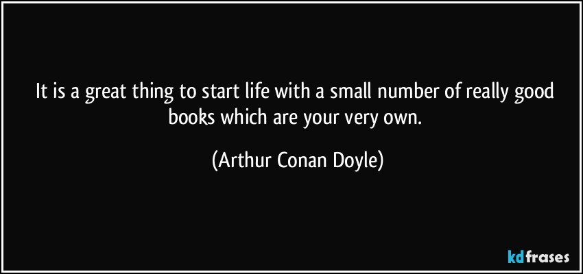 It is a great thing to start life with a small number of really good books which are your very own. (Arthur Conan Doyle)