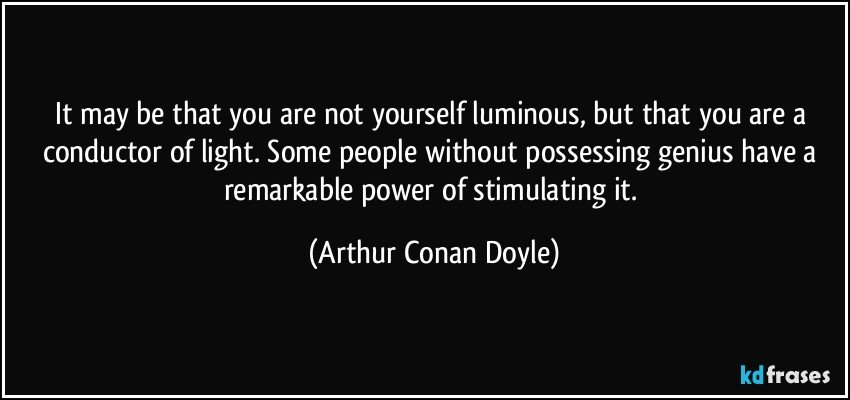 It may be that you are not yourself luminous, but that you are a conductor of light. Some people without possessing genius have a remarkable power of stimulating it. (Arthur Conan Doyle)