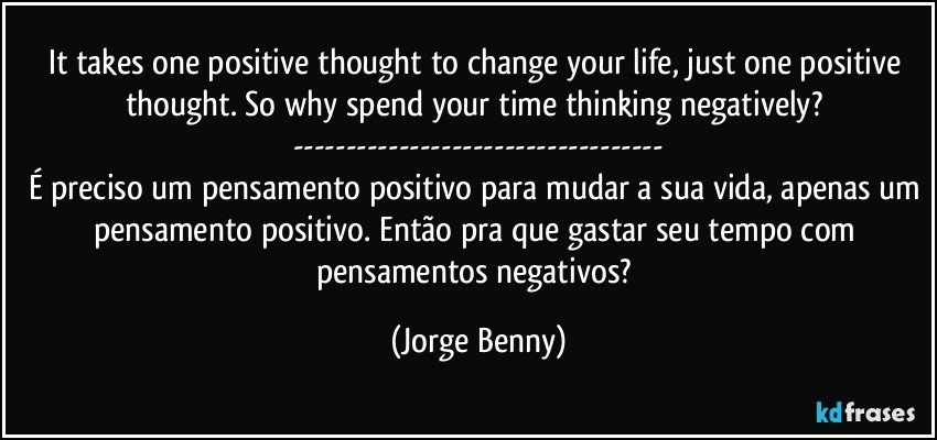 It takes one positive thought to change your life, just one positive thought. So why spend your time thinking negatively? 
---
É preciso um pensamento positivo para mudar a sua vida, apenas um pensamento positivo. Então pra que gastar seu tempo com pensamentos negativos? (Jorge Benny)