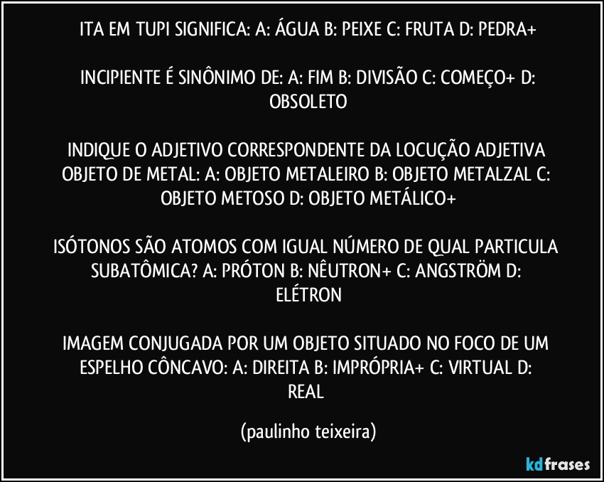 ITA EM TUPI SIGNIFICA:  A: ÁGUA  B: PEIXE  C: FRUTA  D: PEDRA+

 INCIPIENTE É SINÔNIMO DE:  A: FIM  B: DIVISÃO  C: COMEÇO+  D: OBSOLETO

INDIQUE O ADJETIVO CORRESPONDENTE DA LOCUÇÃO ADJETIVA OBJETO DE METAL: A: OBJETO METALEIRO  B: OBJETO METALZAL  C: OBJETO METOSO  D: OBJETO METÁLICO+

ISÓTONOS SÃO ATOMOS COM IGUAL NÚMERO DE QUAL PARTICULA SUBATÔMICA?  A: PRÓTON  B: NÊUTRON+  C: ANGSTRÖM  D: ELÉTRON

IMAGEM CONJUGADA POR UM OBJETO SITUADO NO FOCO DE UM ESPELHO CÔNCAVO:  A: DIREITA  B: IMPRÓPRIA+  C: VIRTUAL  D: REAL (paulinho teixeira)