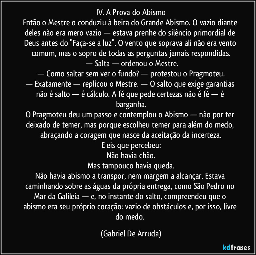IV. A Prova do Abismo
Então o Mestre o conduziu à beira do Grande Abismo. O vazio diante deles não era mero vazio — estava prenhe do silêncio primordial de Deus antes do "Faça-se a luz". O vento que soprava ali não era vento comum, mas o sopro de todas as perguntas jamais respondidas.
 — Salta — ordenou o Mestre.
— Como saltar sem ver o fundo? — protestou o Pragmoteu.
— Exatamente — replicou o Mestre. — O salto que exige garantias não é salto — é cálculo. A fé que pede certezas não é fé — é barganha.
O Pragmoteu deu um passo e contemplou o Abismo — não por ter deixado de temer, mas porque escolheu temer para além do medo, abraçando a coragem que nasce da aceitação da incerteza.
E eis que percebeu:
Não havia chão.
Mas tampouco havia queda.
Não havia abismo a transpor, nem margem a alcançar. Estava caminhando sobre as águas da própria entrega, como São Pedro no Mar da Galileia — e, no instante do salto, compreendeu que o abismo era seu próprio coração: vazio de obstáculos e, por isso, livre do medo. (Gabriel De Arruda)