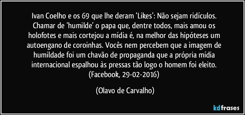 Ivan Coelho e os 69 que lhe deram ‘Likes’: Não sejam ridículos. Chamar de ‘humilde’ o papa que, dentre todos, mais amou os holofotes e mais cortejou a mídia é, na melhor das hipóteses um autoengano de coroinhas. Vocês nem percebem que a imagem de humildade foi um chavão de propaganda que a própria mídia internacional espalhou às pressas tão logo o homem foi eleito. (Facebook, 29-02-2016) (Olavo de Carvalho)