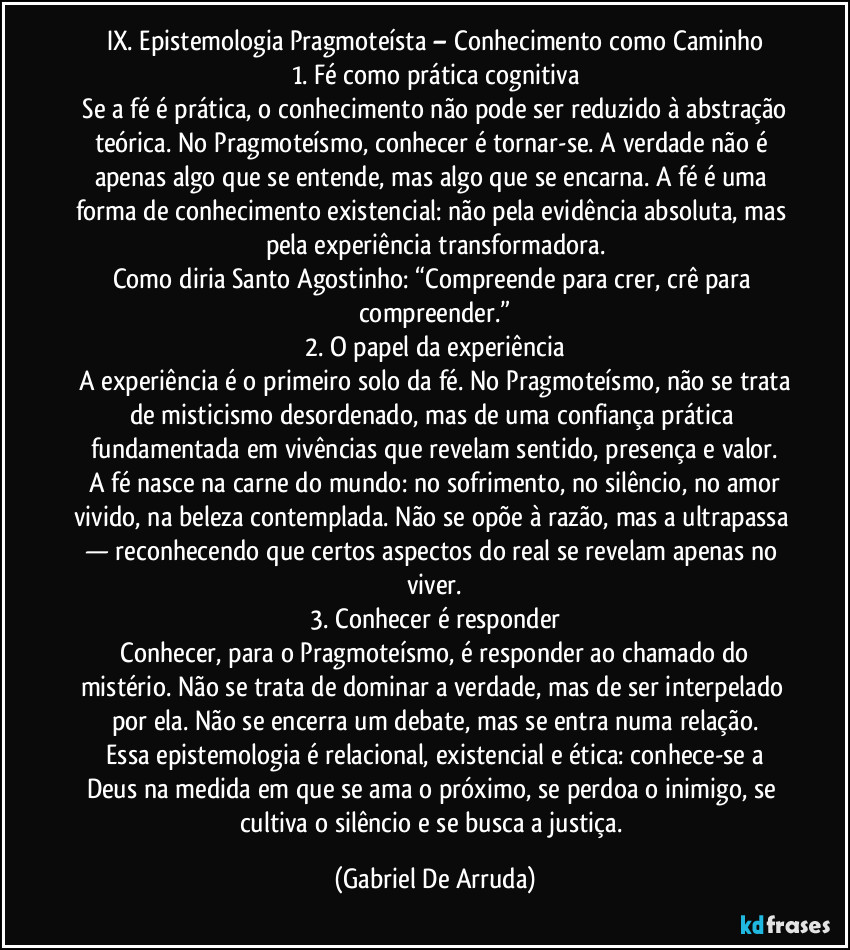 IX. Epistemologia Pragmoteísta – Conhecimento como Caminho
1. Fé como prática cognitiva
Se a fé é prática, o conhecimento não pode ser reduzido à abstração teórica. No Pragmoteísmo, conhecer é tornar-se. A verdade não é apenas algo que se entende, mas algo que se encarna. A fé é uma forma de conhecimento existencial: não pela evidência absoluta, mas pela experiência transformadora.
Como diria Santo Agostinho: “Compreende para crer, crê para compreender.”
2. O papel da experiência
A experiência é o primeiro solo da fé. No Pragmoteísmo, não se trata de misticismo desordenado, mas de uma confiança prática fundamentada em vivências que revelam sentido, presença e valor.
A fé nasce na carne do mundo: no sofrimento, no silêncio, no amor vivido, na beleza contemplada. Não se opõe à razão, mas a ultrapassa — reconhecendo que certos aspectos do real se revelam apenas no viver.
3. Conhecer é responder
Conhecer, para o Pragmoteísmo, é responder ao chamado do mistério. Não se trata de dominar a verdade, mas de ser interpelado por ela. Não se encerra um debate, mas se entra numa relação.
Essa epistemologia é relacional, existencial e ética: conhece-se a Deus na medida em que se ama o próximo, se perdoa o inimigo, se cultiva o silêncio e se busca a justiça. (Gabriel De Arruda)