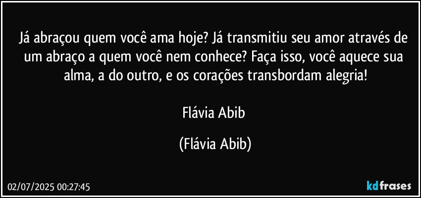 Já abraçou quem você ama hoje? Já transmitiu seu amor através de um abraço a quem você nem conhece? Faça isso, você aquece sua alma, a do outro, e os corações transbordam alegria!

Flávia Abib (Flávia Abib)