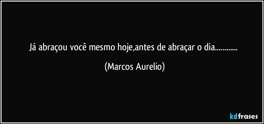 Já abraçou você mesmo hoje,antes de abraçar o dia... (Marcos Aurelio)