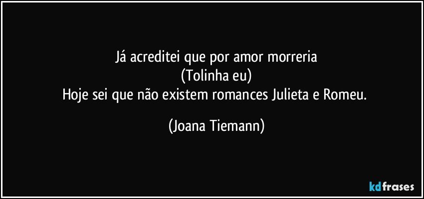 Já acreditei que por amor morreria
(Tolinha eu)
Hoje sei que não existem romances Julieta e Romeu. (Joana Tiemann)