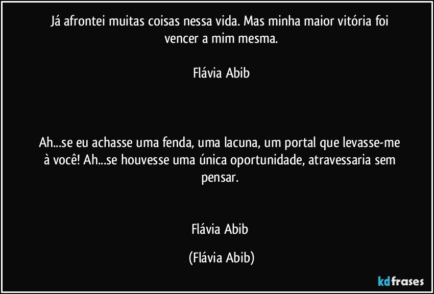 Já afrontei muitas coisas nessa vida. Mas minha maior vitória foi vencer a mim mesma.

Flávia Abib



Ah...se eu achasse uma fenda, uma lacuna, um portal que levasse-me à você! Ah...se houvesse uma única oportunidade, atravessaria sem pensar. 


Flávia Abib (Flávia Abib)