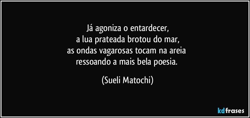 Já agoniza o entardecer,
a lua prateada brotou do mar,
as ondas vagarosas tocam na areia 
ressoando a mais bela poesia. (Sueli Matochi)