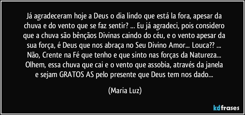 Já agradeceram hoje a Deus o dia lindo que está la fora, apesar da chuva e do vento que se faz sentir? ... Eu já agradeci, pois considero que a chuva são bênçãos Divinas caindo do céu,  e o vento apesar da sua força, é Deus que nos abraça no Seu Divino Amor... Louca?? ... Não, Crente na Fé que tenho e que sinto nas forças da Natureza... Olhem,  essa chuva que cai e o vento que assobia,  através da janela e sejam GRATOS/AS pelo presente que Deus tem nos dado... (Maria Luz)