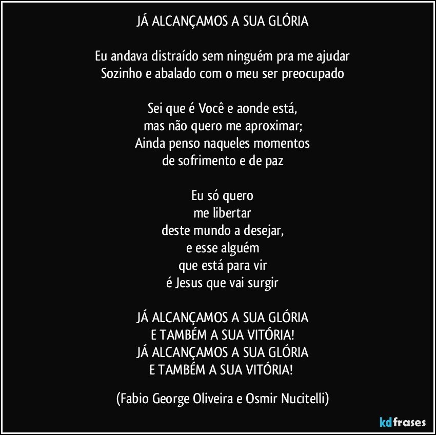 JÁ ALCANÇAMOS A SUA GLÓRIA

Eu andava distraído sem ninguém pra me ajudar
Sozinho e abalado com o meu ser preocupado

Sei que é Você e aonde está,
mas não quero me aproximar;
Ainda penso naqueles momentos
de sofrimento e de paz

Eu só quero
me libertar
deste mundo a desejar,
e esse alguém
que está para vir
é Jesus que vai surgir

JÁ ALCANÇAMOS A SUA GLÓRIA
E TAMBÉM A SUA VITÓRIA!
JÁ ALCANÇAMOS A SUA GLÓRIA
E TAMBÉM A SUA VITÓRIA! (Fabio George Oliveira e Osmir Nucitelli)