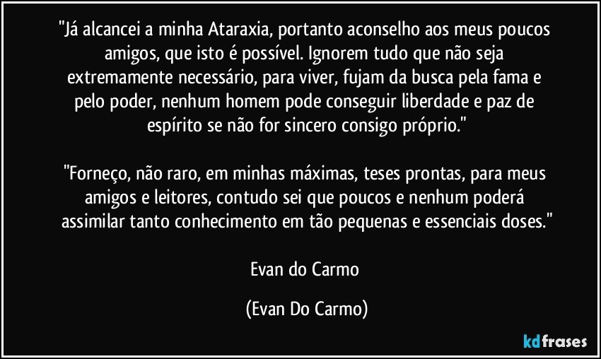 "Já alcancei a minha Ataraxia, portanto aconselho aos meus poucos amigos, que isto é possível. Ignorem tudo que não seja extremamente necessário, para viver, fujam da busca pela fama e pelo poder, nenhum homem pode conseguir liberdade e paz de espírito se não for sincero consigo próprio."

"Forneço, não raro, em minhas máximas, teses prontas, para meus amigos e leitores, contudo sei que poucos e nenhum poderá assimilar tanto conhecimento em tão pequenas e essenciais doses."

Evan do Carmo (Evan Do Carmo)