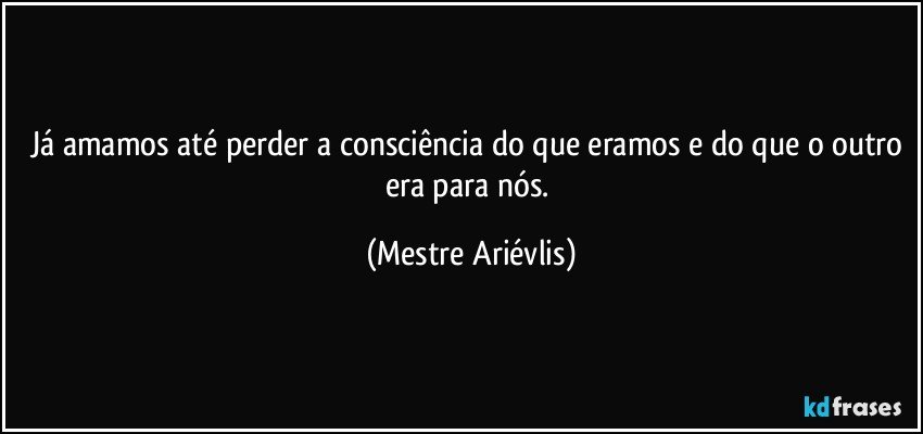 já amamos até perder a consciência do que eramos e do que o outro era para nós. (Mestre Ariévlis)