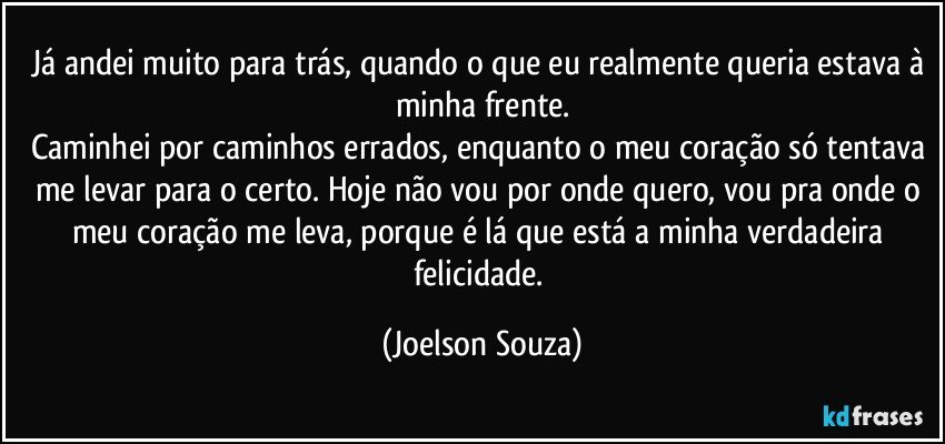 Já andei muito para trás, quando o que eu realmente queria estava à minha frente.
Caminhei por caminhos errados, enquanto o meu coração só tentava me levar para o certo. Hoje não vou por onde quero, vou pra onde o meu coração me leva, porque é lá que está a minha verdadeira felicidade. (Joelson Souza)