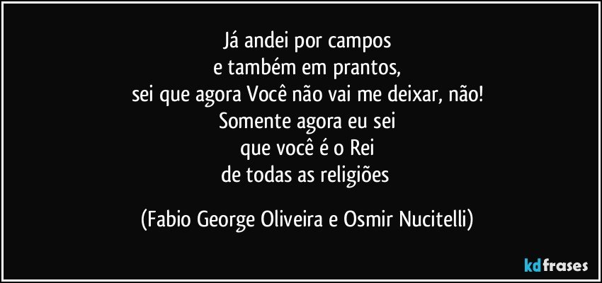 Já andei por campos
e também em prantos,
sei que agora Você não vai me deixar, não!
Somente agora eu sei
que você é o Rei
de todas as religiões (Fabio George Oliveira e Osmir Nucitelli)