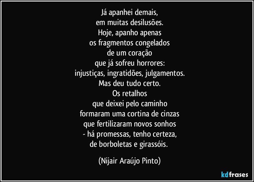 Já apanhei demais,
em muitas desilusões.
Hoje, apanho apenas
os fragmentos congelados
de um coração
que já sofreu horrores:
injustiças, ingratidões, julgamentos.
Mas deu tudo certo.
Os retalhos
que deixei pelo caminho
formaram uma cortina de cinzas
que fertilizaram novos sonhos
- há promessas, tenho certeza,
de borboletas e girassóis. (Nijair Araújo Pinto)