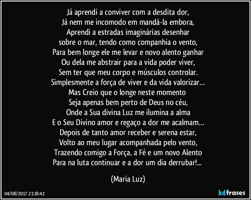 Já aprendi a conviver com a desdita dor,
Já nem me incomodo em mandá-la embora,
Aprendi a estradas imaginárias desenhar
sobre o mar, tendo como companhia o vento,
Para bem longe ele me levar e novo alento ganhar
Ou dela me abstrair para a vida poder viver,
Sem ter que meu corpo e músculos controlar.
Simplesmente a força de viver e da vida valorizar…
Mas Creio que o longe neste momento 
Seja apenas bem perto de Deus no céu,
Onde a Sua divina Luz me ilumina a alma
E o Seu Divino amor e regaço a dor me acalmam…
Depois de tanto amor receber e serena estar,
Volto ao meu lugar acompanhada pelo vento,
Trazendo comigo a Força, a Fé e um novo Alento
Para na luta continuar e a dor um dia derrubar!... (Maria Luz)