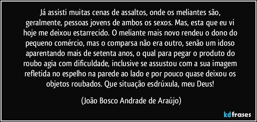 Já assisti muitas cenas de assaltos, onde os meliantes são, geralmente, pessoas jovens de ambos os sexos. Mas, esta que eu vi hoje  me deixou estarrecido. O meliante mais novo rendeu o dono do pequeno comércio, mas o comparsa não era outro, senão um idoso aparentando mais de setenta anos, o qual para pegar o produto do roubo agia com dificuldade, inclusive se assustou com a sua imagem refletida no espelho na parede ao lado e por pouco quase deixou os objetos roubados. Que situação esdrúxula, meu Deus! (João Bosco Andrade de Araújo)