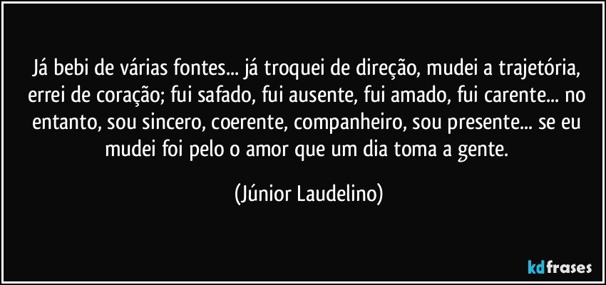 Já bebi de várias fontes... já troquei de direção, mudei a trajetória, errei de coração; fui safado, fui ausente, fui amado, fui carente... no entanto, sou sincero, coerente, companheiro, sou presente... se eu mudei foi pelo o amor que um dia toma a gente. (Júnior Laudelino)