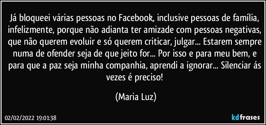 Já bloqueei várias pessoas no Facebook, inclusive pessoas de família, infelizmente, porque não adianta ter amizade com pessoas negativas, que não querem evoluir e só querem criticar, julgar... Estarem sempre numa de ofender seja de que jeito for... Por isso e para meu bem, e para que a paz seja minha companhia, aprendi a ignorar... Silenciar ás vezes é preciso! (Maria Luz)