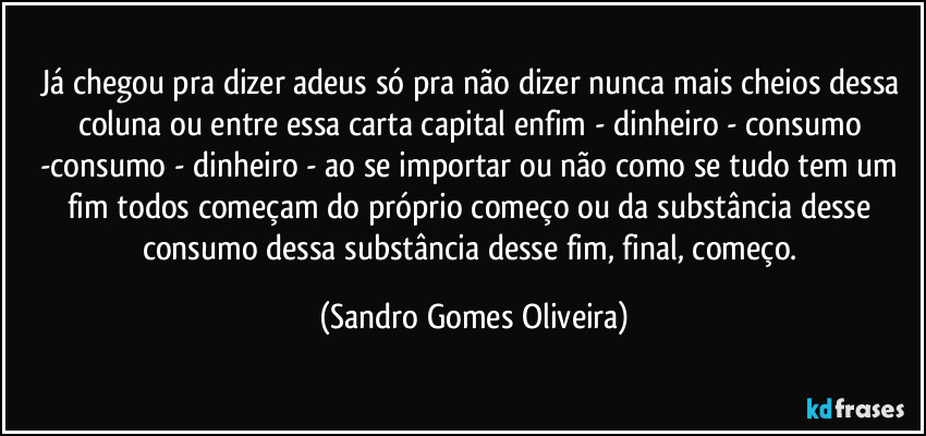 Já chegou pra dizer adeus só pra não dizer nunca mais cheios dessa coluna ou entre essa carta capital enfim - dinheiro - consumo   -consumo  - dinheiro - ao se importar ou não como se tudo tem um fim todos começam do próprio começo ou da substância desse consumo dessa substância desse fim, final, começo. (Sandro Gomes Oliveira)