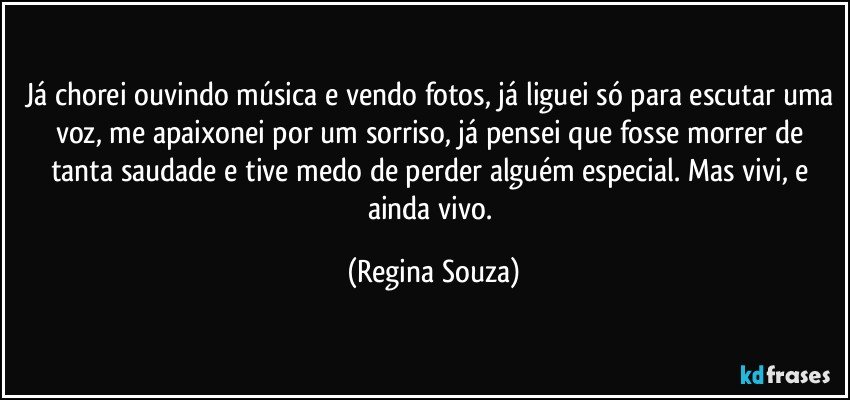 Já chorei ouvindo música e vendo fotos, já liguei só para escutar uma voz, me apaixonei por um sorriso, já pensei que fosse morrer de tanta saudade e tive medo de perder alguém especial. Mas vivi, e ainda vivo. (Regina Souza)