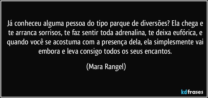 Já conheceu alguma pessoa do tipo parque de diversões? Ela chega e te arranca sorrisos, te faz sentir toda adrenalina, te deixa eufórica, e quando você se acostuma com a presença dela, ela simplesmente vai embora e leva consigo todos os seus encantos. (Mara Rangel)