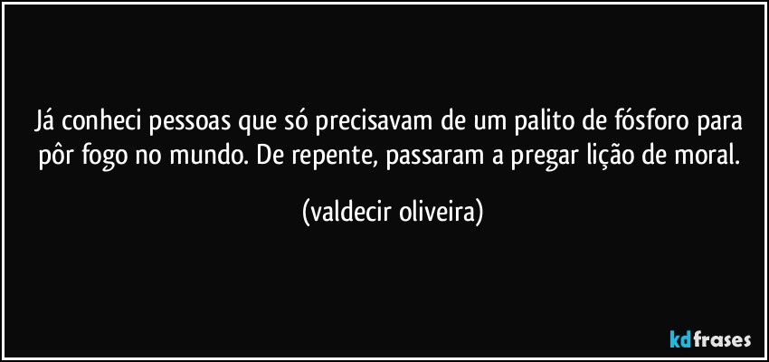 Já conheci pessoas que só precisavam de um palito de fósforo para pôr fogo no mundo. De repente, passaram a pregar lição de moral. (valdecir oliveira)