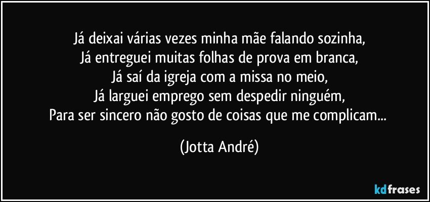 Já deixai várias vezes minha mãe falando sozinha,
Já entreguei muitas folhas de prova em branca,
Já saí da igreja com a missa no meio,
Já larguei emprego sem despedir ninguém,
Para ser sincero não gosto de coisas que me complicam... (Jotta André)