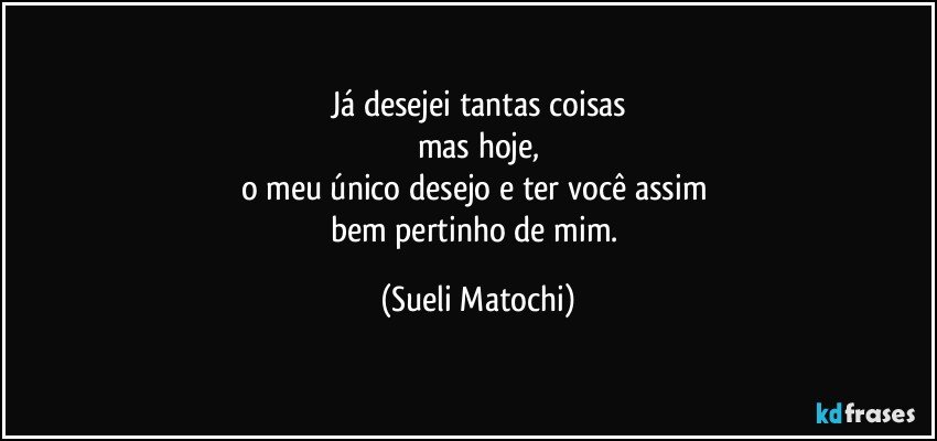 Já desejei tantas coisas
mas hoje,
o meu único desejo e ter você assim 
bem pertinho de mim. (Sueli Matochi)