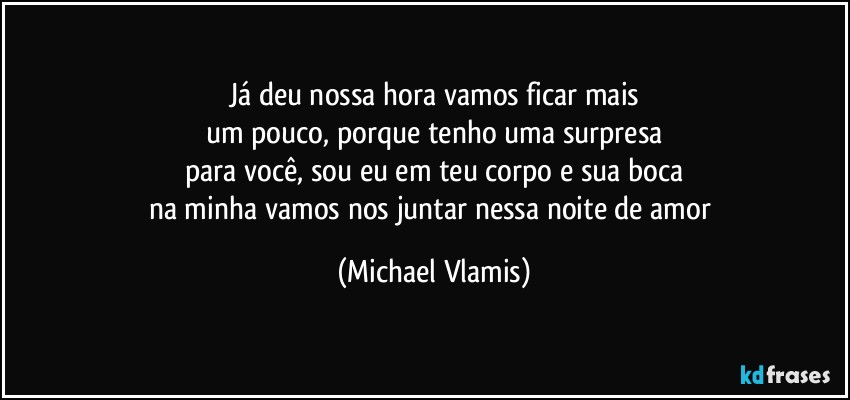 Já deu nossa hora vamos ficar mais
um pouco, porque tenho uma surpresa
para você, sou eu em teu corpo e sua boca
na minha vamos nos juntar nessa noite de amor (Michael Vlamis)