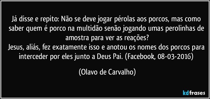 Já disse e repito: Não se deve jogar pérolas aos porcos, mas como saber quem é porco na multidão senão jogando umas perolinhas de amostra para ver as reações?
Jesus, aliás, fez exatamente isso e anotou os nomes dos porcos para interceder por eles junto a Deus Pai. (Facebook, 08-03-2016) (Olavo de Carvalho)