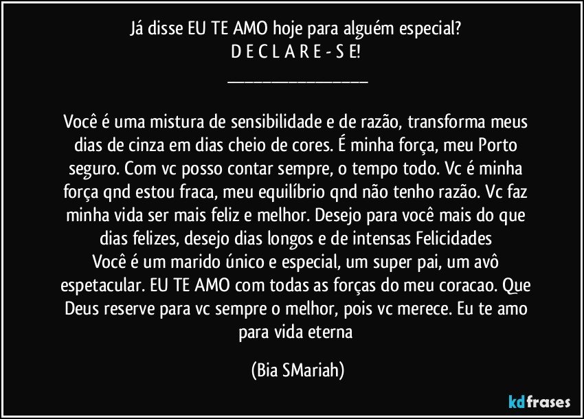 Já disse EU TE AMO hoje para alguém especial? 
D E C L A R E - S E! 
___

Você é uma mistura de sensibilidade e de razão, transforma meus dias de cinza em dias cheio de cores. É minha força, meu Porto seguro. Com vc posso contar sempre, o tempo todo. Vc é minha força qnd estou fraca, meu equilíbrio qnd não tenho razão. Vc faz minha vida ser mais feliz e melhor. Desejo para você mais do que dias felizes, desejo dias longos e de intensas Felicidades 
Você é um marido único e especial, um super pai, um avô espetacular. EU TE AMO com todas as forças do meu coracao. Que Deus reserve para vc sempre o melhor, pois vc merece. Eu te amo para vida eterna (Bia SMariah)