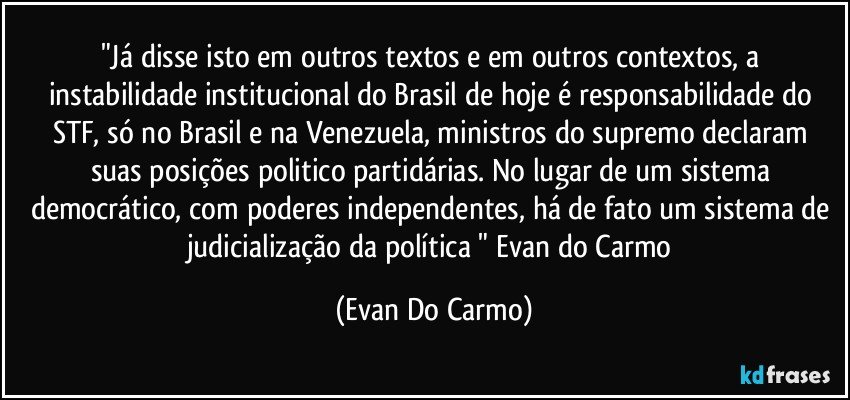 "Já disse isto em outros textos e em outros contextos, a instabilidade institucional do Brasil de hoje é responsabilidade do STF, só no Brasil e na Venezuela, ministros do supremo declaram suas posições politico partidárias. No lugar de um sistema democrático, com poderes independentes, há de fato um sistema de judicialização da política " Evan do Carmo (Evan Do Carmo)