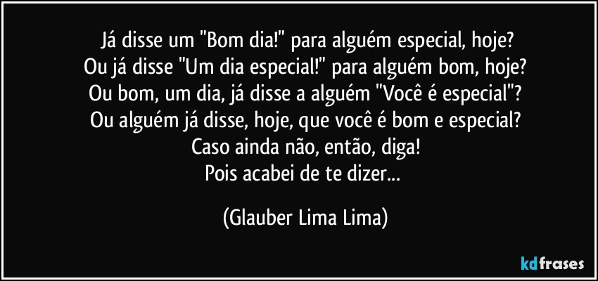 ⁠Já disse um "Bom dia!" para alguém especial, hoje?
Ou já disse "Um dia especial!" para alguém bom, hoje?
Ou bom, um dia, já disse a alguém "Você é especial"?
Ou alguém já disse, hoje, que você é bom e especial?
Caso ainda não, então, diga!
Pois acabei de te dizer... (Glauber Lima Lima)