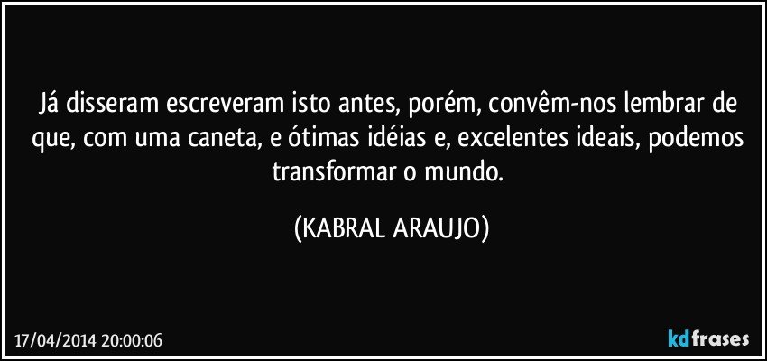 Já disseram/escreveram isto antes, porém, convêm-nos lembrar de que, com uma caneta, e ótimas idéias e, excelentes  ideais, podemos transformar o mundo. (KABRAL ARAUJO)