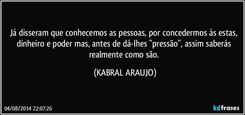 Já disseram que conhecemos as pessoas, por concedermos às estas, dinheiro e poder mas, antes de dá-lhes "pressão", assim saberás realmente como são. (KABRAL ARAUJO)