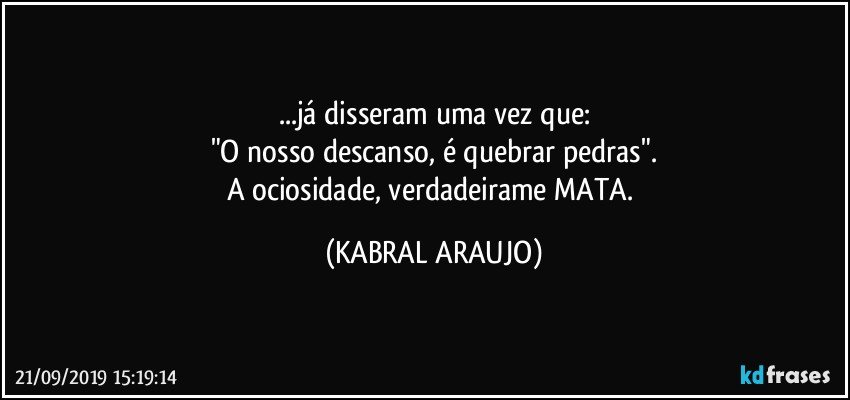 ...já disseram uma vez que:
"O nosso descanso, é quebrar pedras".
A ociosidade, verdadeirame MATA. (KABRAL ARAUJO)