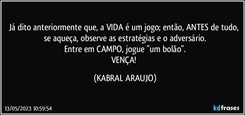 Já dito anteriormente que, a VIDA é um jogo; então, ANTES de tudo, se aqueça, observe as estratégias e o adversário.
Entre em CAMPO, jogue "um bolão".
VENÇA! (KABRAL ARAUJO)