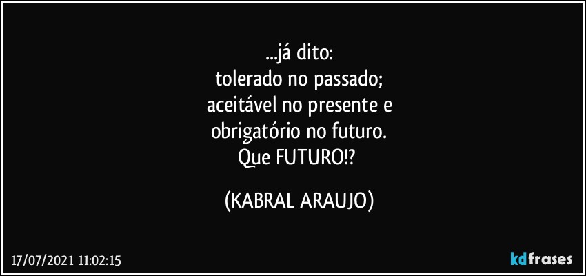 ...já dito:
tolerado no passado;
aceitável no presente e
obrigatório no futuro.
Que FUTURO!? (KABRAL ARAUJO)