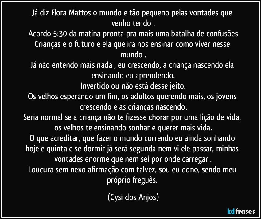 Já diz Flora Mattos o mundo e tão pequeno pelas vontades que venho tendo .
Acordo 5:30 da matina pronta pra mais uma batalha de confusões
Crianças e o  futuro e ela que ira nos ensinar como viver nesse mundo .
Já não entendo mais nada , eu crescendo, a criança nascendo ela ensinando eu aprendendo.
Invertido ou não está desse jeito.
Os velhos esperando um fim, os adultos querendo mais, os jovens crescendo e as crianças nascendo.
Seria normal se a criança não te fizesse chorar por uma lição de vida, os velhos te ensinando sonhar e querer mais vida.
O que acreditar, que fazer  o mundo correndo eu ainda sonhando hoje e quinta e se dormir já será segunda nem vi ele passar, minhas vontades enorme que nem sei por onde carregar .
Loucura sem nexo afirmação com talvez, sou eu dono, sendo meu próprio freguês. (Cysi dos Anjos)