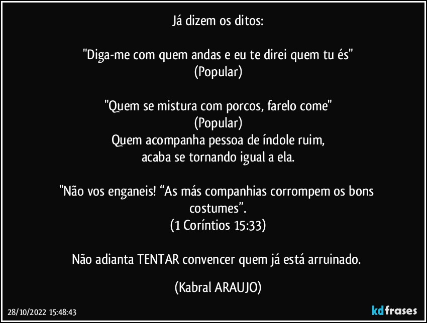 Já dizem os ditos:

"Diga-me com quem andas e eu te direi quem tu és"
(Popular)

"Quem se mistura com porcos, farelo come"
(Popular)
Quem acompanha pessoa de índole ruim,
acaba se tornando igual a ela.

"Não vos enganeis! “As más companhias corrompem os bons costumes”.
(1 Coríntios 15:33)

Não adianta TENTAR convencer quem já está arruinado. (KABRAL ARAUJO)